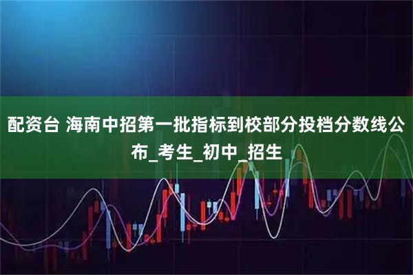 配资台 海南中招第一批指标到校部分投档分数线公布_考生_初中_招生