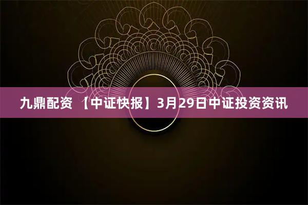 九鼎配资 【中证快报】3月29日中证投资资讯