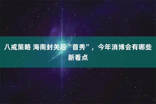 八戒策略 海南封关后“首秀”,今年消博会有哪些新看点