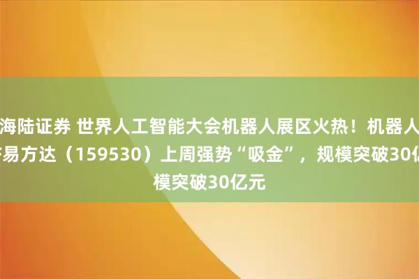 海陆证券 世界人工智能大会机器人展区火热!机器人ETF易方达(159530)上周强势“吸金”,规模突破30亿元