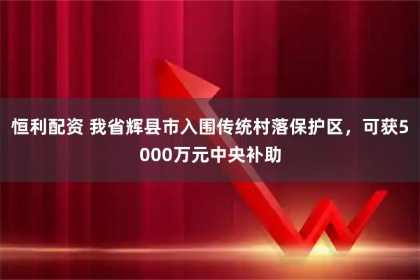 恒利配资 我省辉县市入围传统村落保护区,可获5000万元中央补助