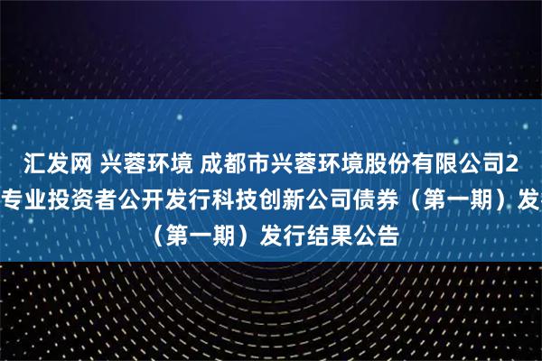汇发网 兴蓉环境 成都市兴蓉环境股份有限公司2025年面向专业投资者公开发行科技创新公司债券（第一期）发行结果公告