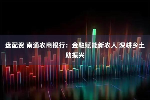盘配资 南通农商银行:金融赋能新农人 深耕乡土助振兴