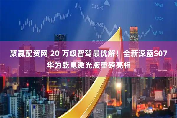 聚赢配资网 20 万级智驾最优解！全新深蓝S07华为乾崑激光版重磅亮相