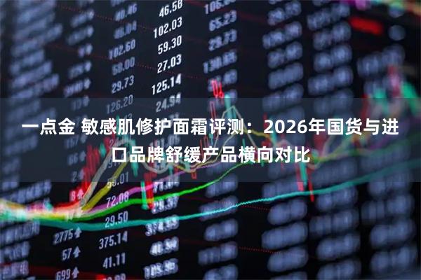 一点金 敏感肌修护面霜评测:2026年国货与进口品牌舒缓产品横向对比